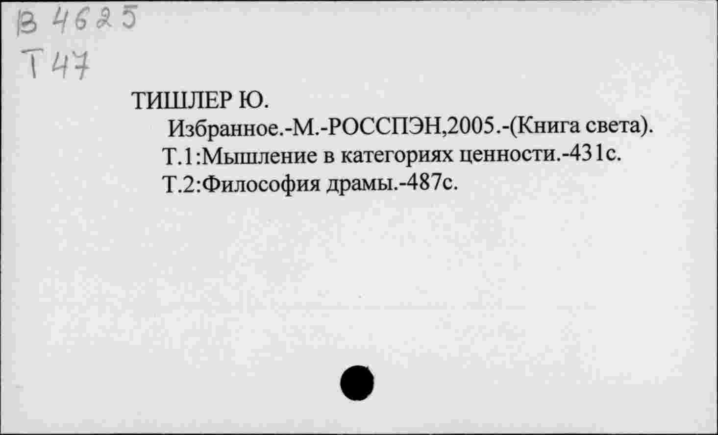 ﻿ТИШЛЕР Ю.
Избранное.-М.-РОССПЭН,2005.-(Книга света).
Т.1 Мышление в категориях ценности.-431с.
Т.2:Философия драмы.-487с.